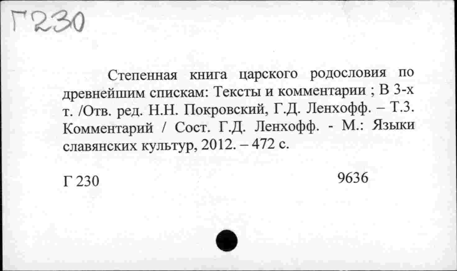 ﻿г<гзо
Степенная книга царского родословия по древнейшим спискам: Тексты и комментарии ; В 3-х т. /Отв. ред. Н.Н. Покровский, Г.Д. Ленхофф. - Т.З. Комментарий / Сост. Г.Д. Ленхофф. - М.: Языки славянских культур, 2012. - 472 с.
Г 230
9636